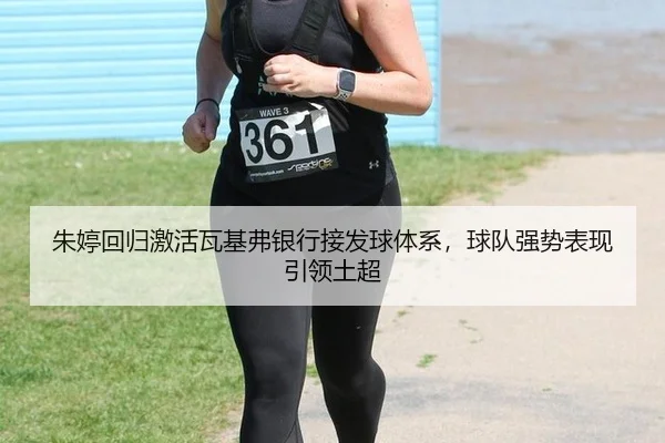 朱婷回归激活瓦基弗银行接发球体系，球队强势表现引领土超